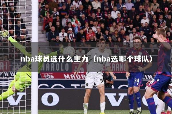 nba球员选什么主力（nba选哪个球队）