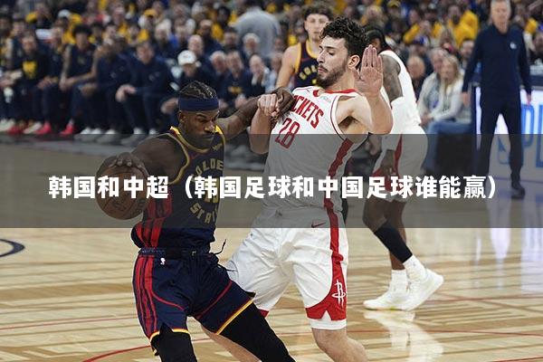 韩国和中超（韩国足球和中国足球谁能赢）