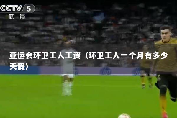 亚运会环卫工人工资（环卫工人一个月有多少天假）