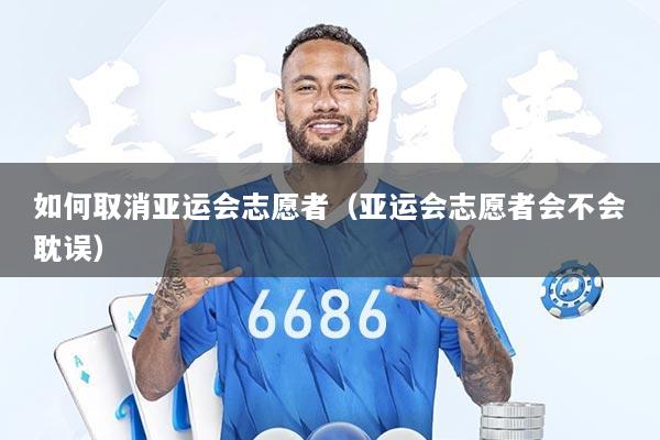 如何取消亚运会志愿者（亚运会志愿者会不会耽误）