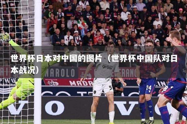 世界杯日本对中国的图片（世界杯中国队对日本战况）