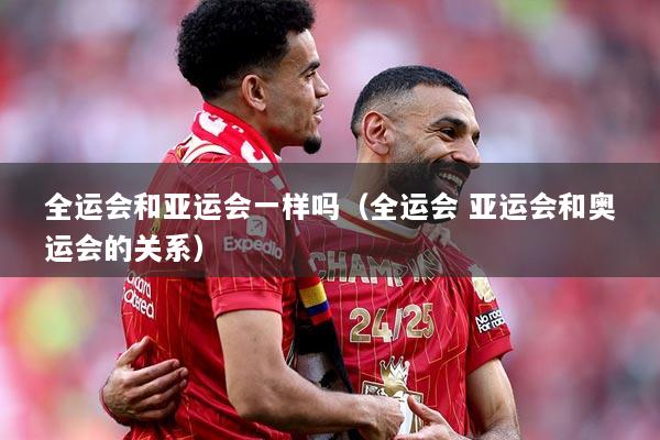 全运会和亚运会一样吗（全运会 亚运会和奥运会的关系）